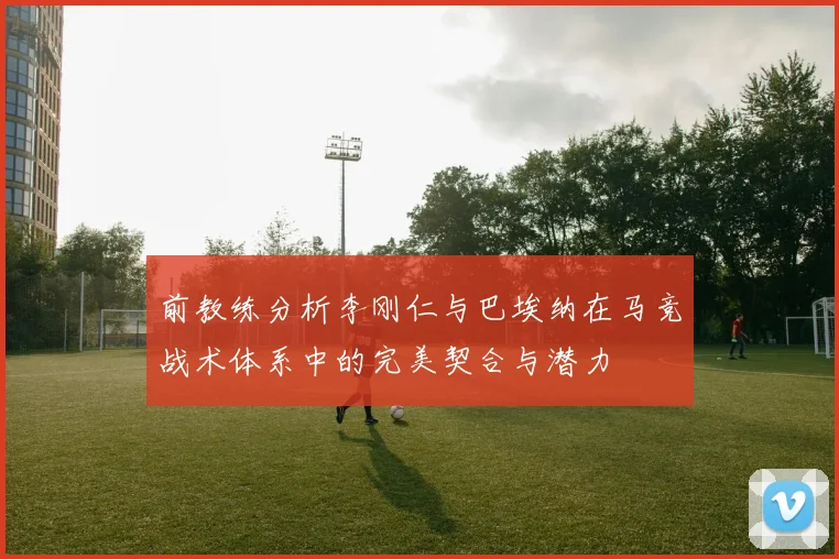前教练分析李刚仁与巴埃纳在马竞战术体系中的完美契合与潜力