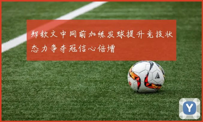 郑钦文中网前加练发球提升竞技状态力争夺冠信心倍增
