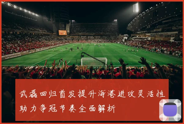 武磊回归首发提升海港进攻灵活性助力争冠节奏全面解析