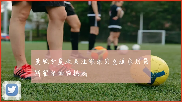 曼联今夏未关注维尔贝克追求刘易斯霍尔面临挑战