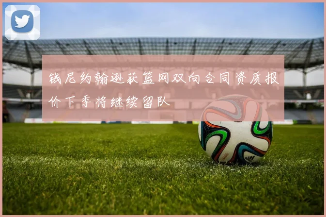 钱尼约翰逊获篮网双向合同资质报价下季将继续留队