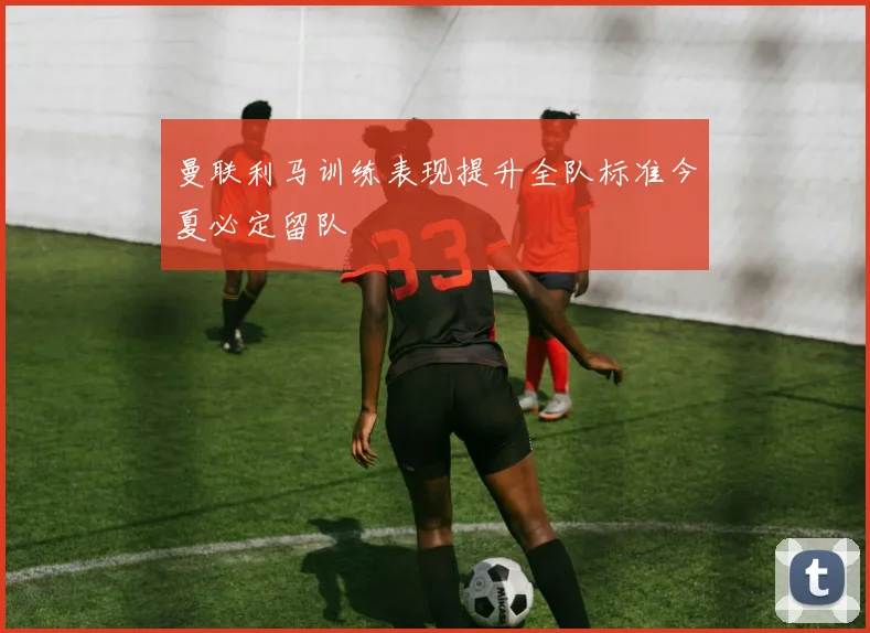 曼联利马训练表现提升全队标准今夏必定留队