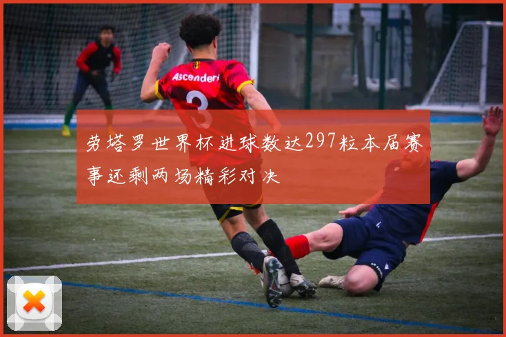 劳塔罗世界杯进球数达297粒本届赛事还剩两场精彩对决