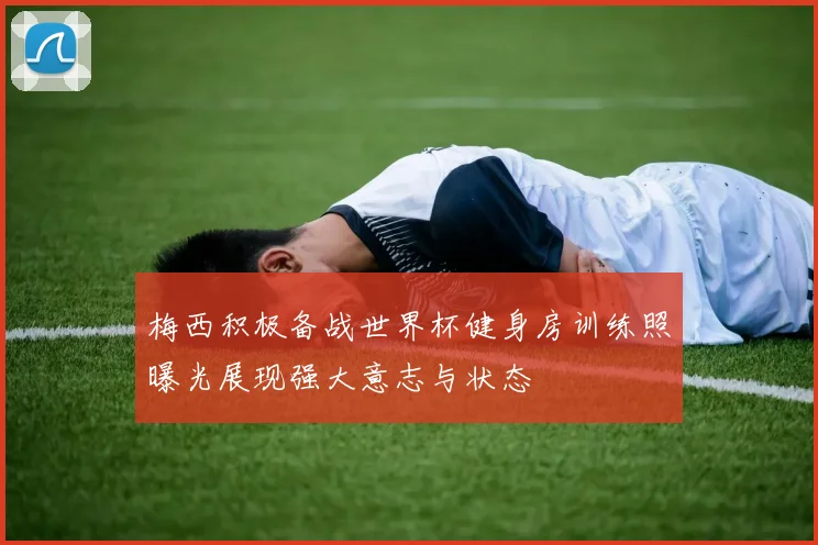 梅西积极备战世界杯健身房训练照曝光展现强大意志与状态