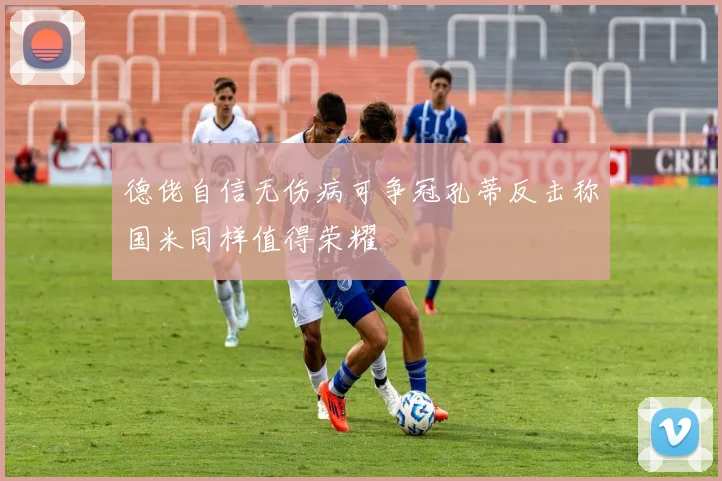 德佬自信无伤病可争冠孔蒂反击称国米同样值得荣耀