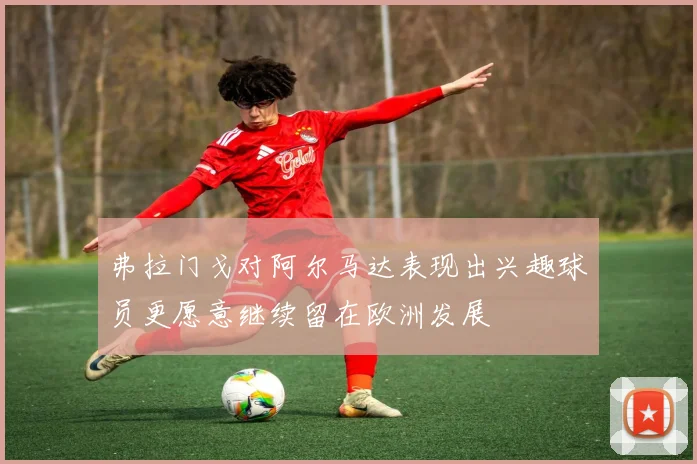 弗拉门戈对阿尔马达表现出兴趣球员更愿意继续留在欧洲发展