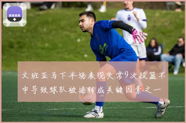 文班亚马下半场表现失常9次投篮不中导致球队被逆转成关键因素之一