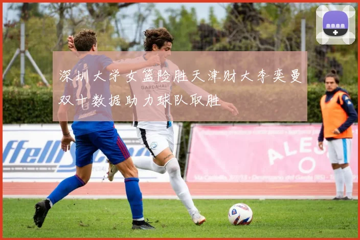 深圳大学女篮险胜天津财大李奕曼双十数据助力球队取胜