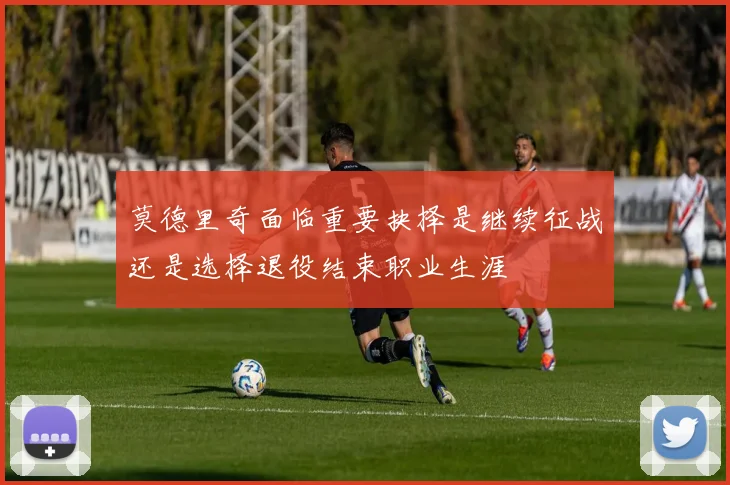 莫德里奇面临重要抉择是继续征战还是选择退役结束职业生涯