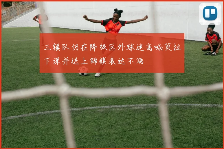 三镇队仍在降级区外球迷高喊莫拉下课并送上锦旗表达不满