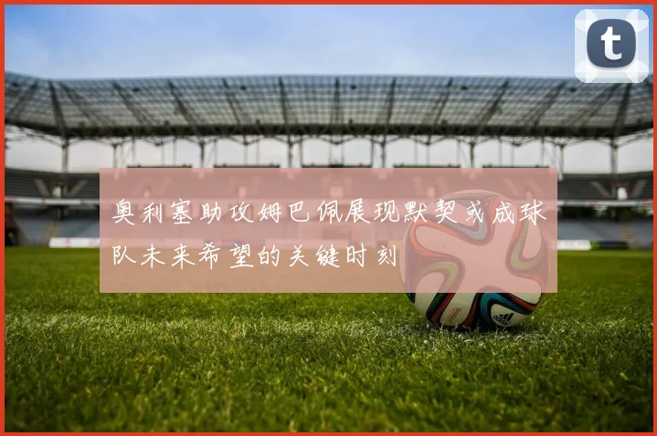 奥利塞助攻姆巴佩展现默契或成球队未来希望的关键时刻