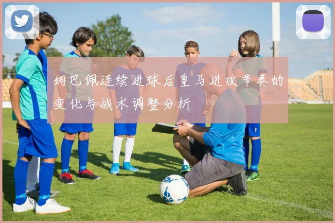 姆巴佩连续进球后皇马进攻节奏的变化与战术调整分析
