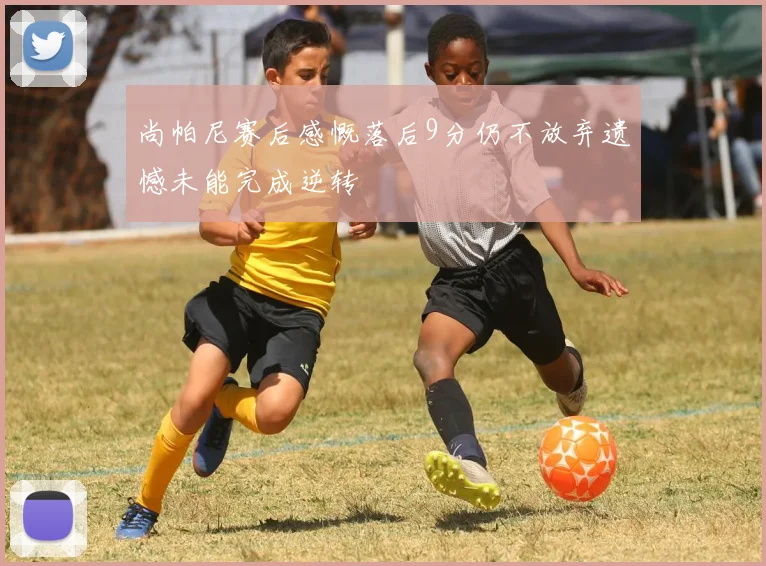尚帕尼赛后感慨落后9分仍不放弃遗憾未能完成逆转