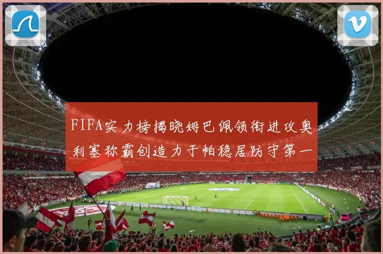 FIFA实力榜揭晓姆巴佩领衔进攻奥利塞称霸创造力于帕稳居防守第一
