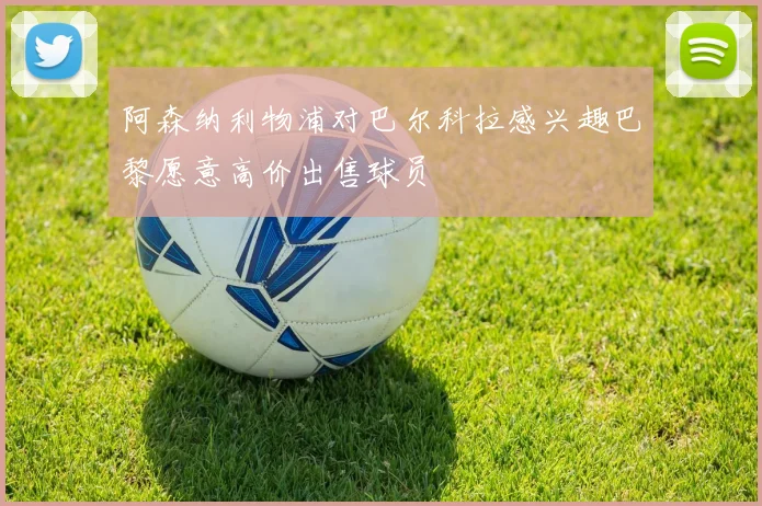 阿森纳利物浦对巴尔科拉感兴趣巴黎愿意高价出售球员