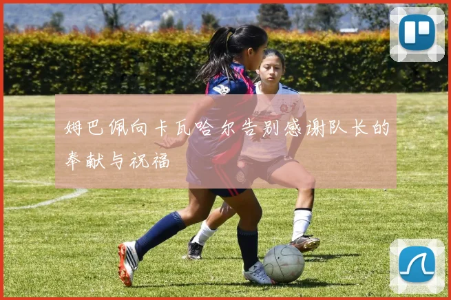 姆巴佩向卡瓦哈尔告别感谢队长的奉献与祝福