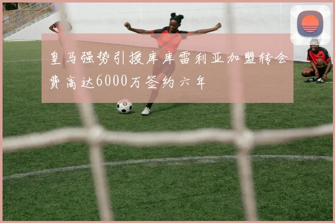 皇马强势引援库库雷利亚加盟转会费高达6000万签约六年