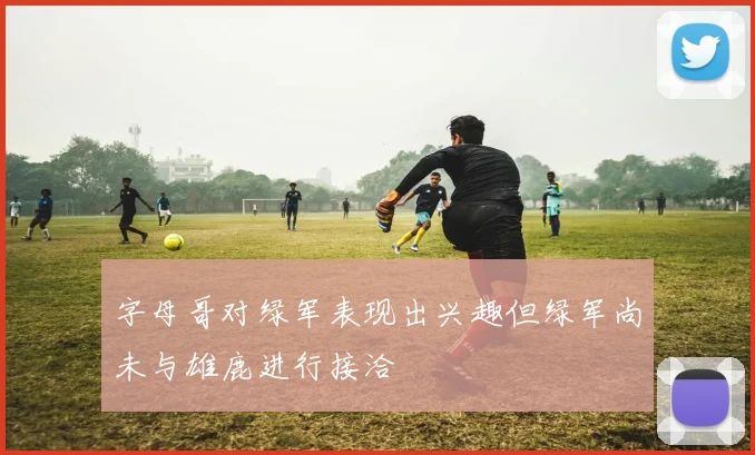 字母哥对绿军表现出兴趣但绿军尚未与雄鹿进行接洽