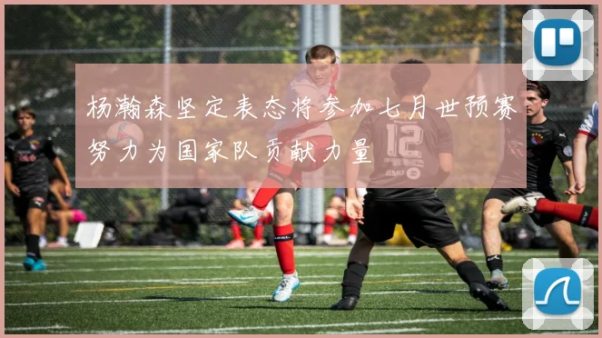 杨瀚森坚定表态将参加七月世预赛努力为国家队贡献力量