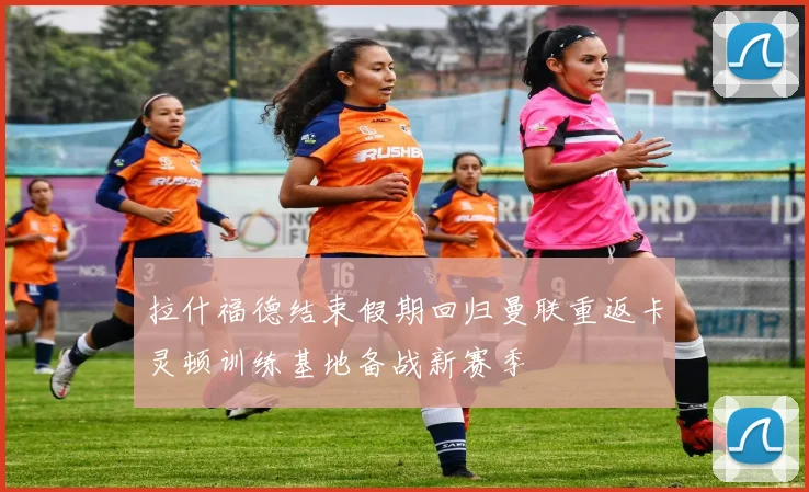 拉什福德结束假期回归曼联重返卡灵顿训练基地备战新赛季