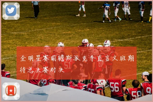 全明星赛前瞻斯派克李直言文班期待总决赛对决