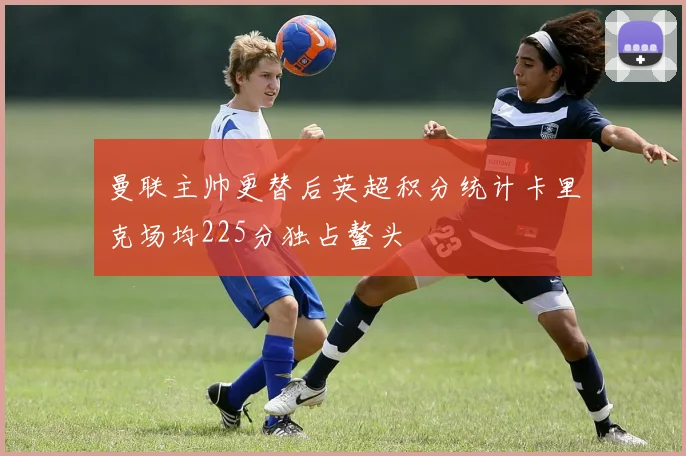 曼联主帅更替后英超积分统计卡里克场均225分独占鳌头