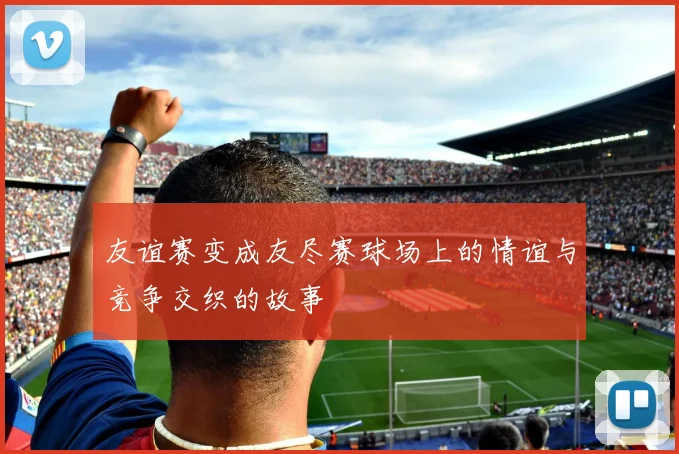 友谊赛变成友尽赛球场上的情谊与竞争交织的故事