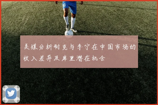 美媒分析耐克与李宁在中国市场的收入差异及库里潜在机会