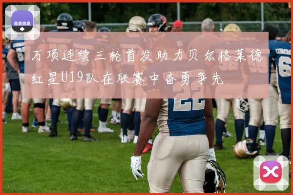 万项连续三轮首发助力贝尔格莱德红星U19队在联赛中奋勇争先